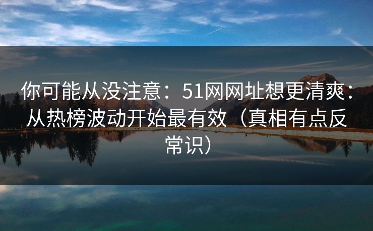 你可能从没注意：51网网址想更清爽：从热榜波动开始最有效（真相有点反常识）
