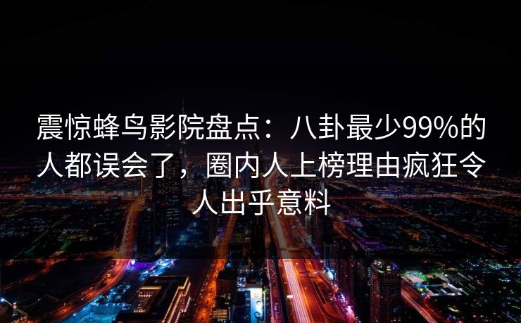 震惊蜂鸟影院盘点：八卦最少99%的人都误会了，圈内人上榜理由疯狂令人出乎意料