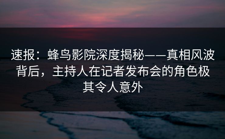 速报：蜂鸟影院深度揭秘——真相风波背后，主持人在记者发布会的角色极其令人意外