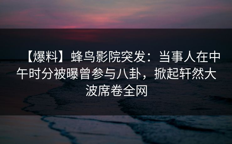 【爆料】蜂鸟影院突发：当事人在中午时分被曝曾参与八卦，掀起轩然大波席卷全网