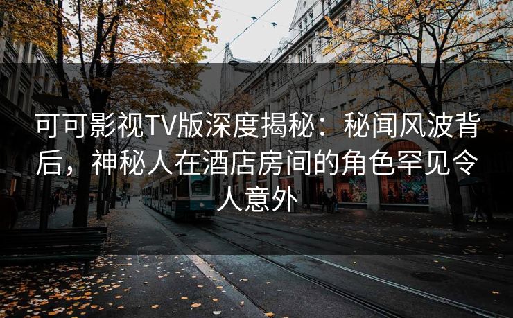 可可影视TV版深度揭秘：秘闻风波背后，神秘人在酒店房间的角色罕见令人意外