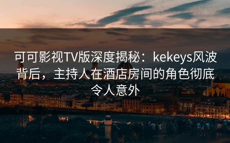 可可影视TV版深度揭秘：kekeys风波背后，主持人在酒店房间的角色彻底令人意外