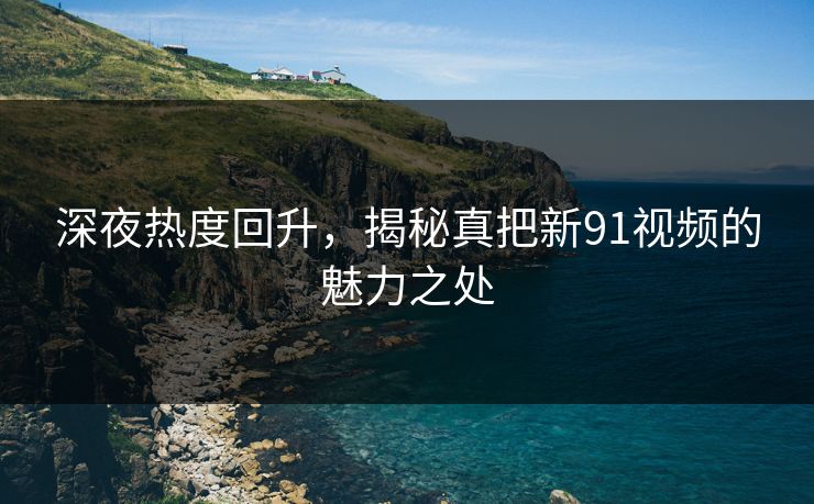 深夜热度回升,揭秘真把新91视频的魅力之处 深夜热度回升,揭秘真把新91视频的魅力之处