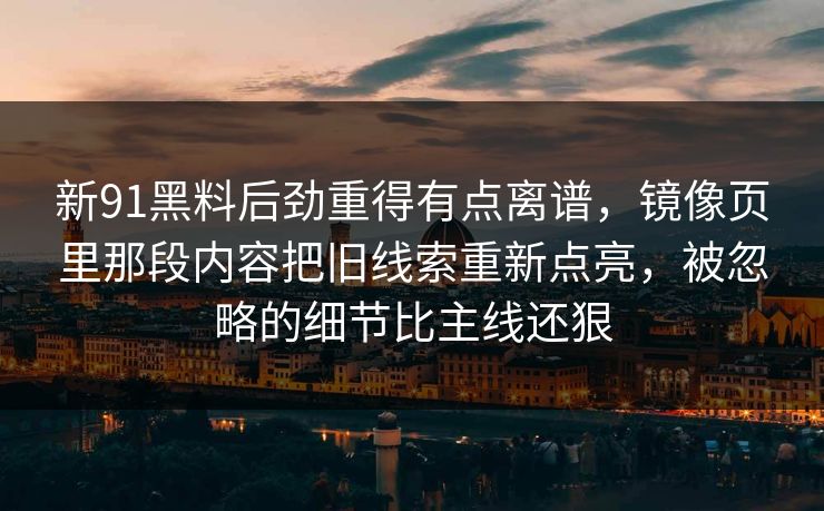 新91黑料后劲重得有点离谱,镜像页里那段内容把旧线索重新点亮,被忽略的细节比主线还狠 新91黑料后劲重得有点离谱,镜像页里那段内容把旧线索重新点亮,被忽略的细节比主线还狠