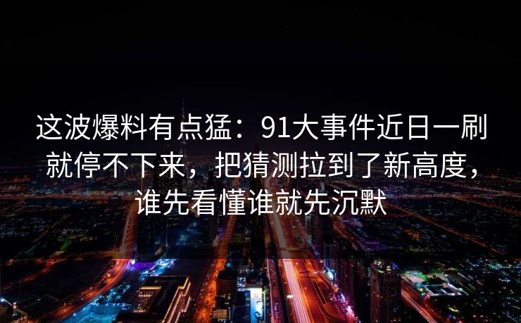 这波爆料有点猛:91大事件近日一刷就停不下来,把猜测拉到了新高度,谁先看懂谁就先沉默 这波爆料有点猛:91大事件近日一刷就停不下来,把猜测拉到了新高度,谁先看懂谁就先沉默